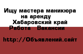 Ищу мастера маникюра на аренду.  - Хабаровский край Работа » Вакансии   